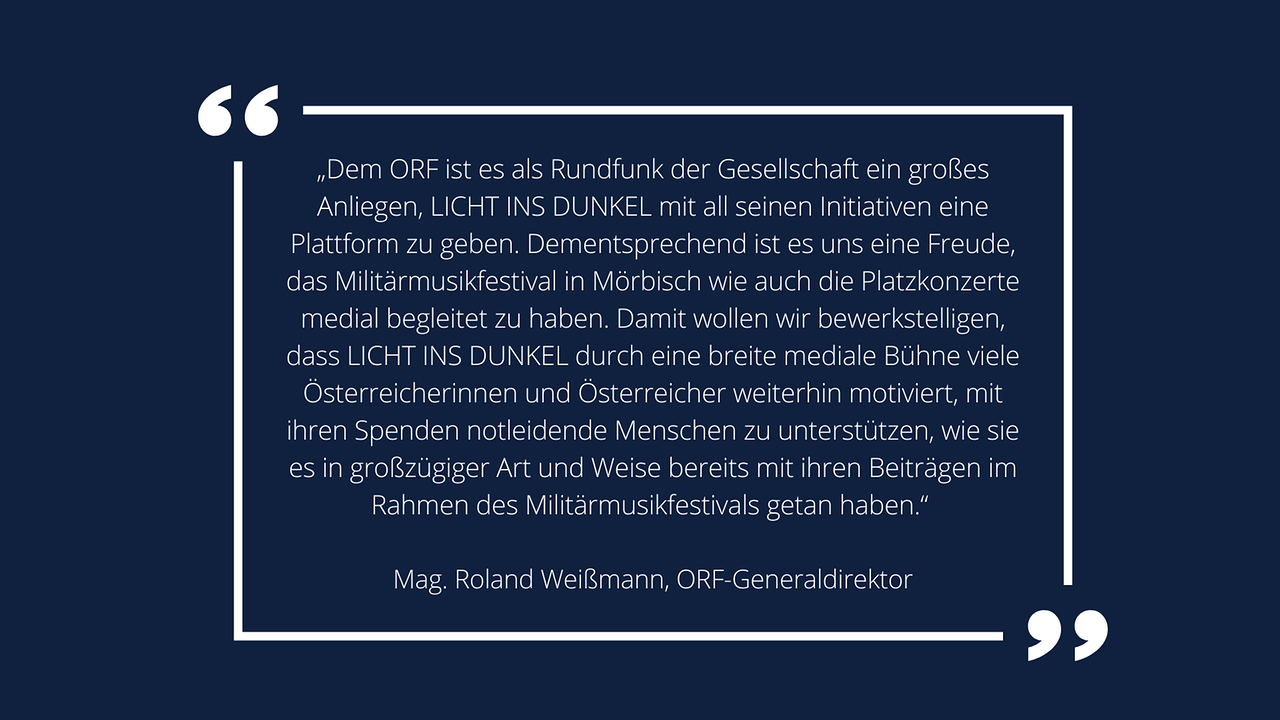 Weiße Schrift in weißem Rahmen auf blauem Hintergrund: ORF-Generaldirektor Mag. Roland Weißmann: „Dem ORF ist es als Rundfunk der Gesellschaft ein großes Anliegen, LICHT INS DUNKEL mit all seinen Initiativen eine Plattform zu geben. Dementsprechend ist es uns eine Freude, das Militärmusikfestival in Mörbisch wie auch die Platzkonzerte medial begleitet zu haben. Damit wollen wir bewerkstelligen, dass LICHT INS DUNKEL durch eine breite mediale Bühne viele Österreicherinnen und Österreicher weiterhin motiviert, mit ihren Spenden notleidende Menschen zu unterstützen, wie sie es in großzügiger Art und Weise bereits mit ihren Beiträgen im Rahmen des Militärmusikfestivals getan haben.“ 