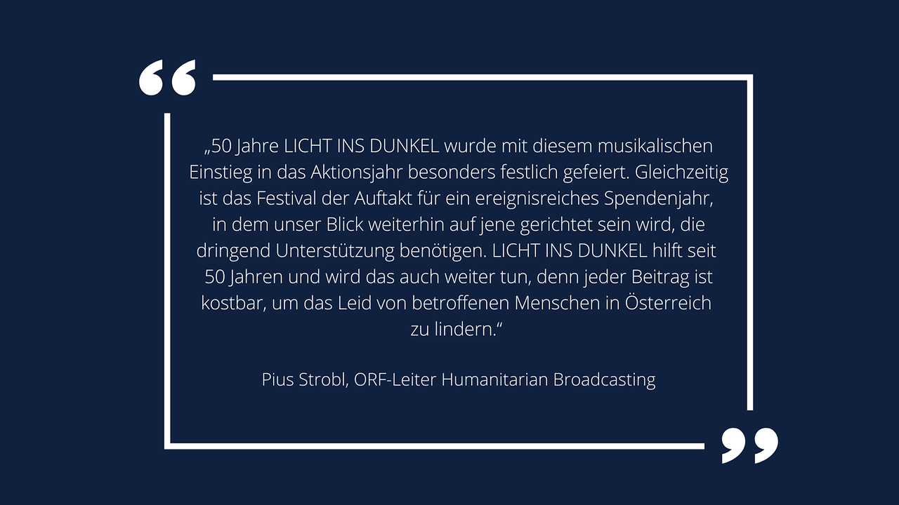 Weiße Schrift in weißem Rahmen auf blauem Hintergrund: Pius Strobl, ORF-Leiter Humanitarian Broadcasting: „50 Jahre LICHT INS DUNKEL wurde mit diesem musikalischen Einstieg in das Aktionsjahr besonders festlich gefeiert. Gleichzeitig ist das Festival der Auftakt für ein ereignisreiches Spendenjahr, in dem unser Blick weiterhin auf jene gerichtet sein wird, die dringend Unterstützung benötigen. LICHT INS DUNKEL hilft seit 50 Jahren und wird das auch weiter tun, denn jeder Beitrag ist kostbar, um das Leid von betroffenen Menschen in Österreich zu lindern.“ 