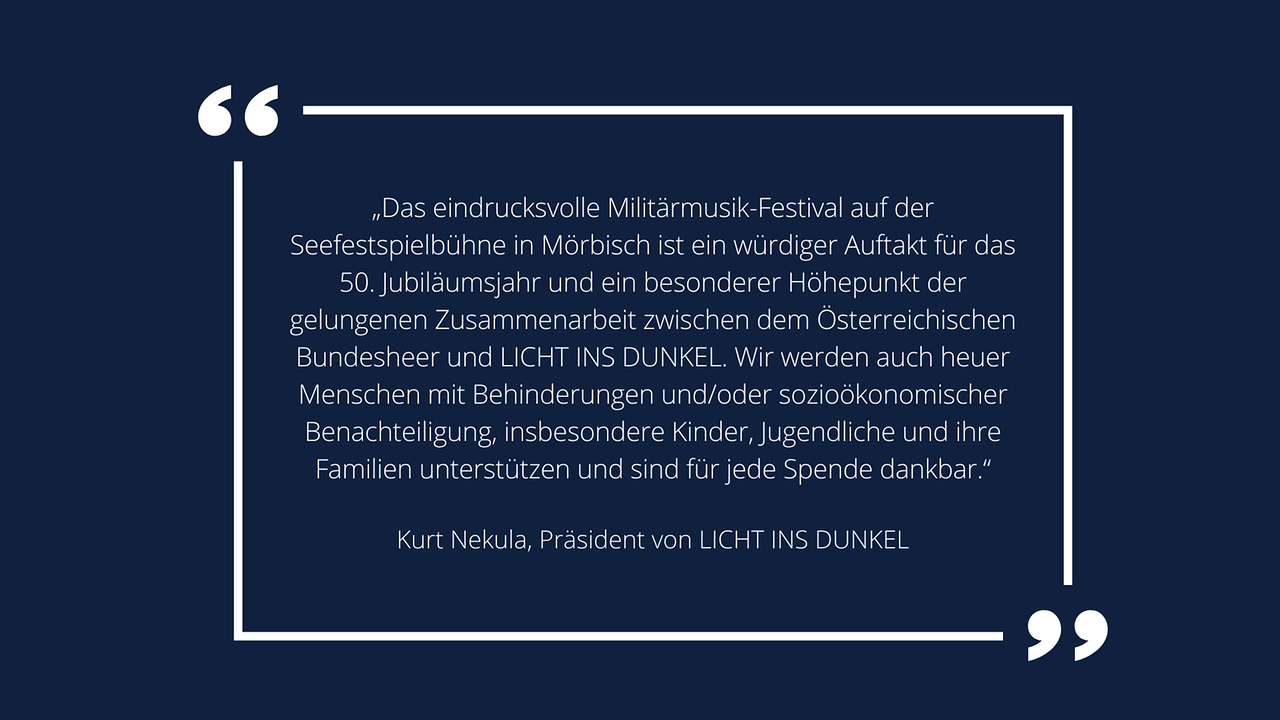 Weiße Schrift in weißem Rahmen auf blauem Hintergrund: Kurt Nekula, Präsident von LICHT INS DUNKEL: „Das eindrucksvolle Militärmusik-Festival auf der Seefestspielbühne in Mörbisch ist ein würdiger Auftakt für das 50. Jubiläumsjahr und ein besonderer Höhepunkt der gelungenen Zusammenarbeit zwischen dem Österreichischen Bundesheer und LICHT INS DUNKEL. Wir werden auch heuer Menschen mit Behinderungen und/oder sozioökonomischer Benachteiligung, insbesondere Kinder, Jugendliche und ihre Familien unterstützen und sind für jede Spende dankbar.“ 