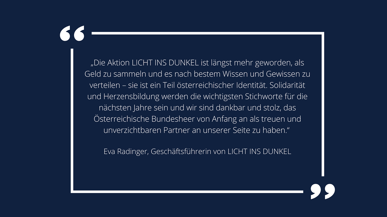 Weiße Schrift in weißem Rahmen auf blauem Hintergrund: Eva Radinger, Geschäftsführerin von LICHT INS DUNKEL: „Die Aktion LICHT INS DUNKEL ist längst mehr geworden, als Geld zu sammeln und es nach bestem Wissen und Gewissen zu verteilen – sie ist ein Teil österreichischer Identität. Solidarität und Herzensbildung werden die wichtigsten Stichworte für die nächsten Jahre sein und wir sind dankbar und stolz, das Österreichische Bundesheer von Anfang an als treuen und unverzichtbaren Partner an unserer Seite zu haben.“ 