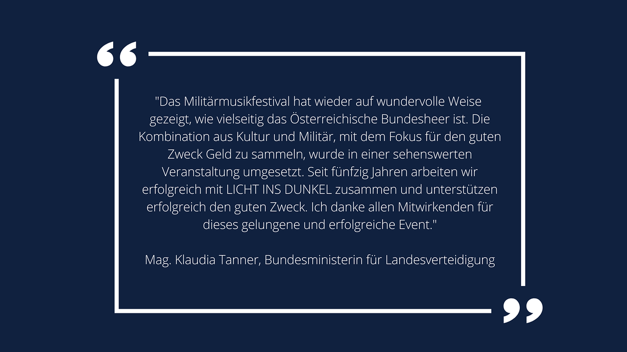 Weiße Schrift in weißem Rahmen auf blauem Hintergrund: Mag. Klaudia Tanner, Bundesministerin für Landesverteidigung: „Das Militärmusikfestival hat wieder auf wundervolle Weise gezeigt, wie vielseitig das Österreichische Bundesheer ist. Die Kombination aus Kultur und Militär, mit dem Fokus für den guten Zweck Geld zu sammeln, wurde in einer sehenswerten Veranstaltung umgesetzt. Seit fünfzig Jahren arbeiten wir erfolgreich mit LICHT INS DUNKEL zusammen und unterstützen erfolgreich den guten Zweck. Ich danke allen Mitwirkenden für dieses gelungene und erfolgreiche Event.“ 