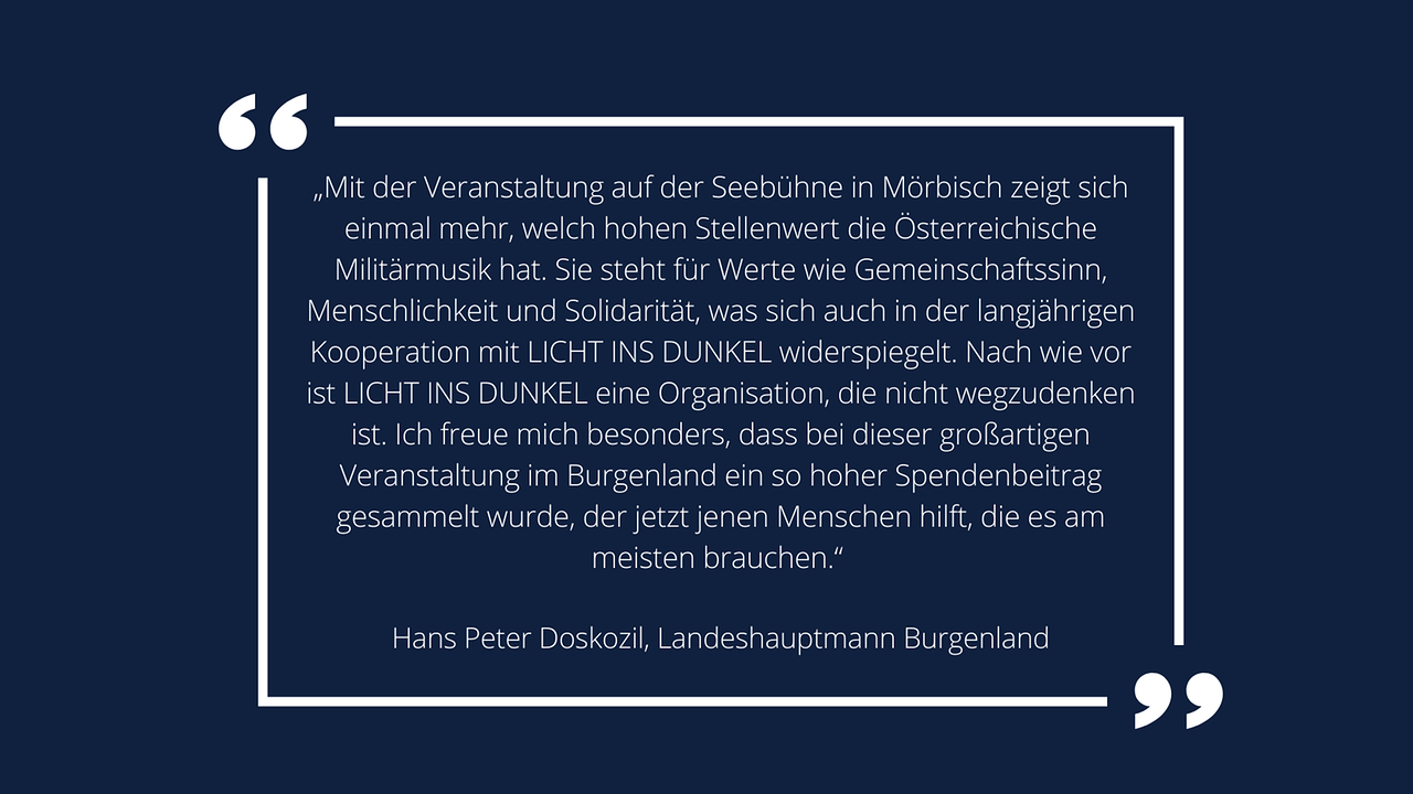 Weiße Schrift in weißem Rahmen auf blauem Hintergrund: Landeshauptmann Hans Peter Doskozil: „Mit der Veranstaltung auf der Seebühne in Mörbisch zeigt sich einmal mehr, welch hohen Stellenwert die Österreichische Militärmusik hat. Sie steht für Werte wie Gemeinschaftssinn, Menschlichkeit und Solidarität, was sich auch in der langjährigen Kooperation mit LICHT INS DUNKEL widerspiegelt. Nach wie vor ist LICHT INS DUNKEL eine Organisation, die nicht wegzudenken ist. Ich freue mich besonders, dass bei dieser großartigen Veranstaltung im Burgenland ein so hoher Spendenbeitrag gesammelt wurde, der jetzt jenen Menschen hilft, die es am meisten brauchen.“ 