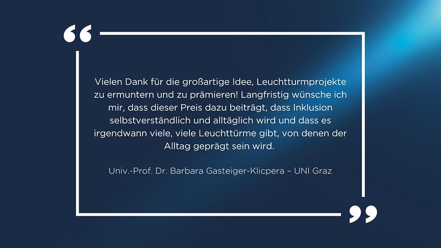 Zitat Univ.-Prof. Dr. Barbara Gasteiger-Klicpera – UNI Graz: „Vielen Dank für die großartige Idee, Leuchtturmprojekte zu ermuntern und zu prämieren! Langfristig wünsche ich mir, dass dieser Preis dazu beiträgt, dass Inklusion selbstverständlich und alltäglich wird und dass es irgendwann viele, viele Leuchttürme gibt, von denen der Alltag geprägt sein wird.“ 